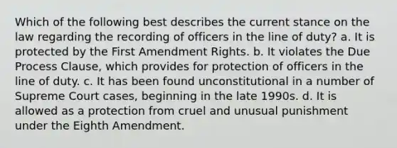 Which of the following best describes the current stance on the law regarding the recording of officers in the line of duty? a. It is protected by the First Amendment Rights. b. It violates the Due Process Clause, which provides for protection of officers in the line of duty. c. It has been found unconstitutional in a number of Supreme Court cases, beginning in the late 1990s. d. It is allowed as a protection from cruel and unusual punishment under the Eighth Amendment.