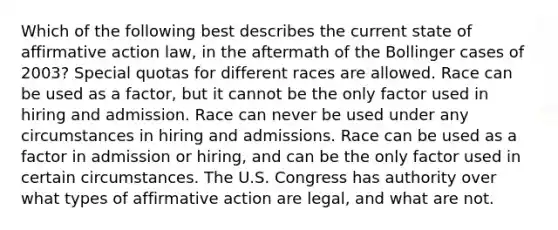 Which of the following best describes the current state of affirmative action law, in the aftermath of the Bollinger cases of 2003? Special quotas for different races are allowed. Race can be used as a factor, but it cannot be the only factor used in hiring and admission. Race can never be used under any circumstances in hiring and admissions. Race can be used as a factor in admission or hiring, and can be the only factor used in certain circumstances. The U.S. Congress has authority over what types of affirmative action are legal, and what are not.