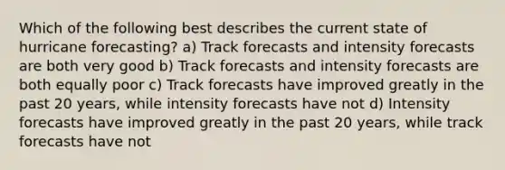 Which of the following best describes the current state of hurricane forecasting? a) Track forecasts and intensity forecasts are both very good b) Track forecasts and intensity forecasts are both equally poor c) Track forecasts have improved greatly in the past 20 years, while intensity forecasts have not d) Intensity forecasts have improved greatly in the past 20 years, while track forecasts have not