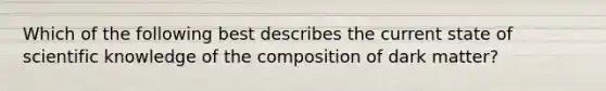 Which of the following best describes the current state of scientific knowledge of the composition of dark matter?