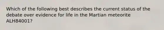 Which of the following best describes the current status of the debate over evidence for life in the Martian meteorite ALH84001?