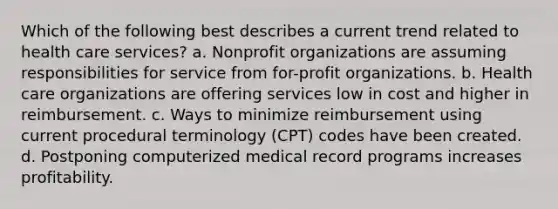 Which of the following best describes a current trend related to health care services? a. Nonprofit organizations are assuming responsibilities for service from for-profit organizations. b. Health care organizations are offering services low in cost and higher in reimbursement. c. Ways to minimize reimbursement using current procedural terminology (CPT) codes have been created. d. Postponing computerized medical record programs increases profitability.