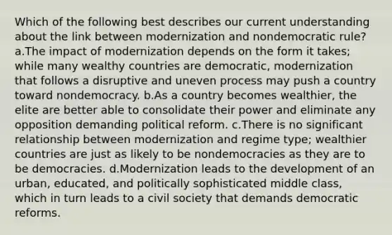 Which of the following best describes our current understanding about the link between modernization and nondemocratic rule? a.The impact of modernization depends on the form it takes; while many wealthy countries are democratic, modernization that follows a disruptive and uneven process may push a country toward nondemocracy. b.As a country becomes wealthier, the elite are better able to consolidate their power and eliminate any opposition demanding political reform. c.There is no significant relationship between modernization and regime type; wealthier countries are just as likely to be nondemocracies as they are to be democracies. d.Modernization leads to the development of an urban, educated, and politically sophisticated middle class, which in turn leads to a civil society that demands democratic reforms.