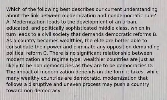 Which of the following best describes our current understanding about the link between modernization and nondemocratic rule? A. Modernization leads to the development of an urban, educated, and politically sophisticated middle class, which in turn leads to a civil society that demands democratic reforms B. As a country becomes wealthier, the elite are better able to consolidate their power and eliminate any opposition demanding political reform C. There is no significant relationship between modernization and regime type; wealthier countries are just as likely to be non democracies as they are to be democracies D. The impact of modernization depends on the form it takes, while many wealthy countries are democratic, modernization that follows a disruptive and uneven process may push a country toward non democracy