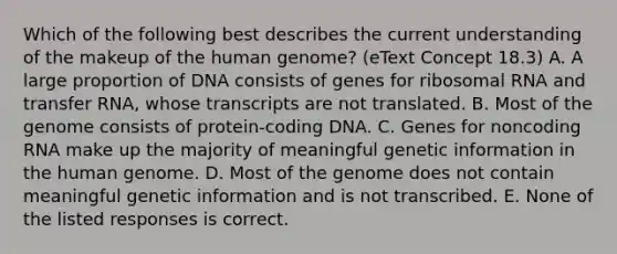 Which of the following best describes the current understanding of the makeup of the <a href='https://www.questionai.com/knowledge/kaQqK73QV8-human-genome' class='anchor-knowledge'>human genome</a>? (eText Concept 18.3) A. A large proportion of DNA consists of genes for <a href='https://www.questionai.com/knowledge/k4lWAiAI7W-ribosomal-rna' class='anchor-knowledge'>ribosomal rna</a> and <a href='https://www.questionai.com/knowledge/kYREgpZMtc-transfer-rna' class='anchor-knowledge'>transfer rna</a>, whose transcripts are not translated. B. Most of the genome consists of protein-coding DNA. C. Genes for noncoding RNA make up the majority of meaningful genetic information in the human genome. D. Most of the genome does not contain meaningful genetic information and is not transcribed. E. None of the listed responses is correct.