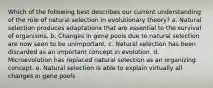 Which of the following best describes our current understanding of the role of natural selection in evolutionary theory? a. Natural selection produces adaptations that are essential to the survival of organisms. b. Changes in gene pools due to natural selection are now seen to be unimportant. c. Natural selection has been discarded as an important concept in evolution. d. Microevolution has replaced natural selection as an organizing concept. e. Natural selection is able to explain virtually all changes in gene pools.