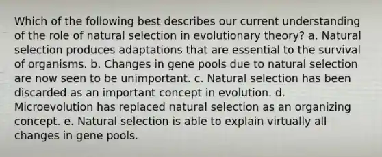 Which of the following best describes our current understanding of the role of natural selection in evolutionary theory? a. Natural selection produces adaptations that are essential to the survival of organisms. b. Changes in gene pools due to natural selection are now seen to be unimportant. c. Natural selection has been discarded as an important concept in evolution. d. Microevolution has replaced natural selection as an organizing concept. e. Natural selection is able to explain virtually all changes in gene pools.