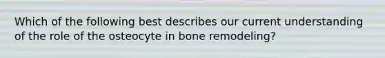 Which of the following best describes our current understanding of the role of the osteocyte in bone remodeling?