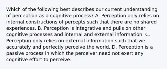 Which of the following best describes our current understanding of perception as a cognitive process? A. Perception only relies on internal constructions of percepts such that there are no shared experiences. B. Perception is integrative and pulls on other cognitive processes and internal and external information. C. Perception only relies on external information such that we accurately and perfectly perceive the world. D. Perception is a passive process in which the perceiver need not exert any cognitive effort to perceive.