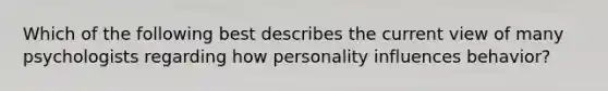 Which of the following best describes the current view of many psychologists regarding how personality influences behavior?