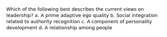 Which of the following best describes the current views on leadership? a. A prime adaptive ego quality b. Social integration related to authority recognition c. A component of personality development d. A relationship among people