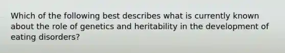 Which of the following best describes what is currently known about the role of genetics and heritability in the development of eating disorders?