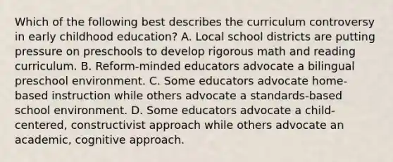 Which of the following best describes the curriculum controversy in early childhood education? A. Local school districts are putting pressure on preschools to develop rigorous math and reading curriculum. B. Reform-minded educators advocate a bilingual preschool environment. C. Some educators advocate home-based instruction while others advocate a standards-based school environment. D. Some educators advocate a child-centered, constructivist approach while others advocate an academic, cognitive approach.