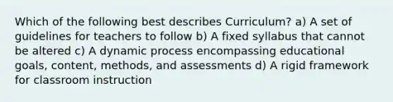 Which of the following best describes Curriculum? a) A set of guidelines for teachers to follow b) A fixed syllabus that cannot be altered c) A dynamic process encompassing educational goals, content, methods, and assessments d) A rigid framework for classroom instruction