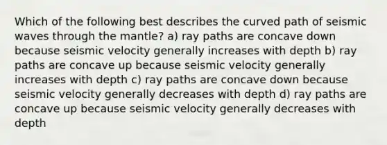 Which of the following best describes the curved path of seismic waves through the mantle? a) ray paths are concave down because seismic velocity generally increases with depth b) ray paths are concave up because seismic velocity generally increases with depth c) ray paths are concave down because seismic velocity generally decreases with depth d) ray paths are concave up because seismic velocity generally decreases with depth