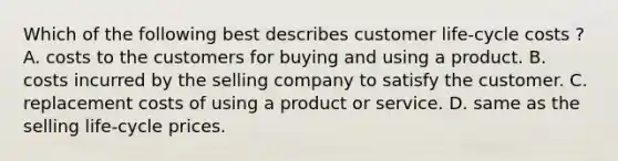 Which of the following best describes customer​ life-cycle costs​ ? A. costs to the customers for buying and using a product. B. costs incurred by the selling company to satisfy the customer. C. replacement costs of using a product or service. D. same as the selling​ life-cycle prices.