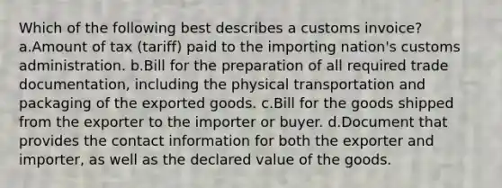 Which of the following best describes a customs invoice? a.Amount of tax (tariff) paid to the importing nation's customs administration. b.Bill for the preparation of all required trade documentation, including the physical transportation and packaging of the exported goods. c.Bill for the goods shipped from the exporter to the importer or buyer. d.Document that provides the contact information for both the exporter and importer, as well as the declared value of the goods.