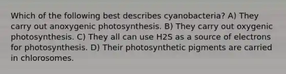 Which of the following best describes cyanobacteria? A) They carry out anoxygenic photosynthesis. B) They carry out oxygenic photosynthesis. C) They all can use H2S as a source of electrons for photosynthesis. D) Their photosynthetic pigments are carried in chlorosomes.