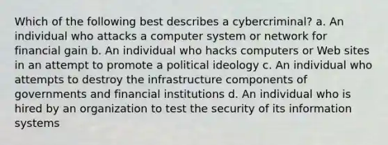 Which of the following best describes a cybercriminal? a. An individual who attacks a computer system or network for financial gain b. An individual who hacks computers or Web sites in an attempt to promote a political ideology c. An individual who attempts to destroy the infrastructure components of governments and financial institutions d. An individual who is hired by an organization to test the security of its information systems