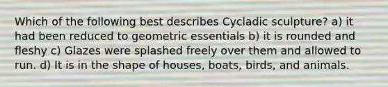 Which of the following best describes Cycladic sculpture? a) it had been reduced to geometric essentials b) it is rounded and fleshy c) Glazes were splashed freely over them and allowed to run. d) It is in the shape of houses, boats, birds, and animals.