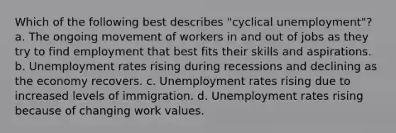 Which of the following best describes "cyclical unemployment"? a. The ongoing movement of workers in and out of jobs as they try to find employment that best fits their skills and aspirations. b. Unemployment rates rising during recessions and declining as the economy recovers. c. Unemployment rates rising due to increased levels of immigration. d. Unemployment rates rising because of changing work values.