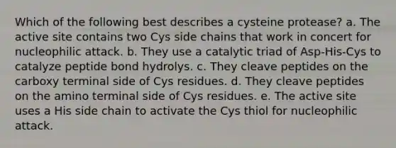 Which of the following best describes a cysteine protease? a. The active site contains two Cys side chains that work in concert for nucleophilic attack. b. They use a catalytic triad of Asp-His-Cys to catalyze peptide bond hydrolys. c. They cleave peptides on the carboxy terminal side of Cys residues. d. They cleave peptides on the amino terminal side of Cys residues. e. The active site uses a His side chain to activate the Cys thiol for nucleophilic attack.