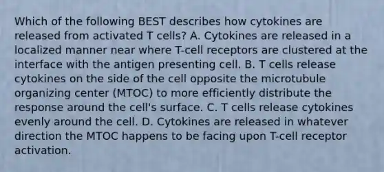 Which of the following BEST describes how cytokines are released from activated T cells? A. Cytokines are released in a localized manner near where T-cell receptors are clustered at the interface with the antigen presenting cell. B. T cells release cytokines on the side of the cell opposite the microtubule organizing center (MTOC) to more efficiently distribute the response around the cell's surface. C. T cells release cytokines evenly around the cell. D. Cytokines are released in whatever direction the MTOC happens to be facing upon T-cell receptor activation.