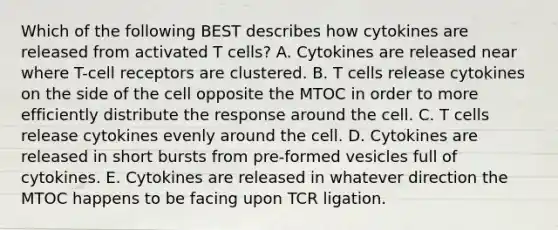 Which of the following BEST describes how cytokines are released from activated T cells? A. Cytokines are released near where T-cell receptors are clustered. B. T cells release cytokines on the side of the cell opposite the MTOC in order to more efficiently distribute the response around the cell. C. T cells release cytokines evenly around the cell. D. Cytokines are released in short bursts from pre-formed vesicles full of cytokines. E. Cytokines are released in whatever direction the MTOC happens to be facing upon TCR ligation.