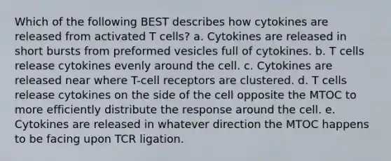 Which of the following BEST describes how cytokines are released from activated T cells? a. Cytokines are released in short bursts from preformed vesicles full of cytokines. b. T cells release cytokines evenly around the cell. c. Cytokines are released near where T-cell receptors are clustered. d. T cells release cytokines on the side of the cell opposite the MTOC to more efficiently distribute the response around the cell. e. Cytokines are released in whatever direction the MTOC happens to be facing upon TCR ligation.