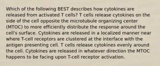 Which of the following BEST describes how cytokines are released from activated T cells? T cells release cytokines on the side of the cell opposite the microtubule organizing center (MTOC) to more efficiently distribute the response around the cell's surface. Cytokines are released in a localized manner near where T-cell receptors are clustered at the interface with the antigen presenting cell. T cells release cytokines evenly around the cell. Cytokines are released in whatever direction the MTOC happens to be facing upon T-cell receptor activation.