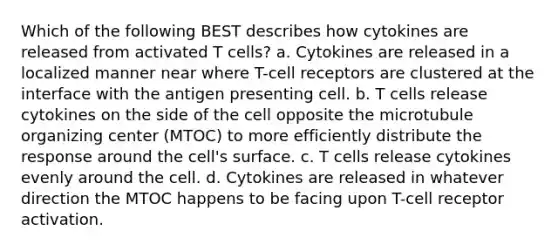 Which of the following BEST describes how cytokines are released from activated T cells? a. Cytokines are released in a localized manner near where T-cell receptors are clustered at the interface with the antigen presenting cell. b. T cells release cytokines on the side of the cell opposite the microtubule organizing center (MTOC) to more efficiently distribute the response around the cell's surface. c. T cells release cytokines evenly around the cell. d. Cytokines are released in whatever direction the MTOC happens to be facing upon T-cell receptor activation.