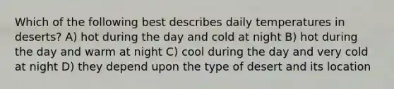 Which of the following best describes daily temperatures in deserts? A) hot during the day and cold at night B) hot during the day and warm at night C) cool during the day and very cold at night D) they depend upon the type of desert and its location