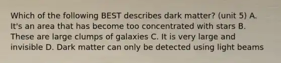 Which of the following BEST describes dark matter? (unit 5) A. It's an area that has become too concentrated with stars B. These are large clumps of galaxies C. It is very large and invisible D. Dark matter can only be detected using light beams