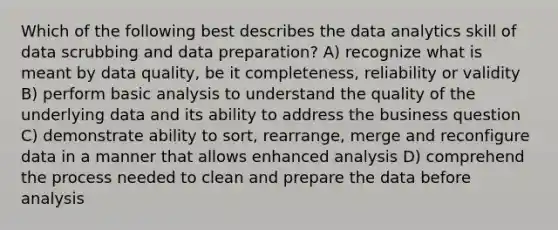 Which of the following best describes the data analytics skill of data scrubbing and data preparation? A) recognize what is meant by data quality, be it completeness, reliability or validity B) perform basic analysis to understand the quality of the underlying data and its ability to address the business question C) demonstrate ability to sort, rearrange, merge and reconfigure data in a manner that allows enhanced analysis D) comprehend the process needed to clean and prepare the data before analysis