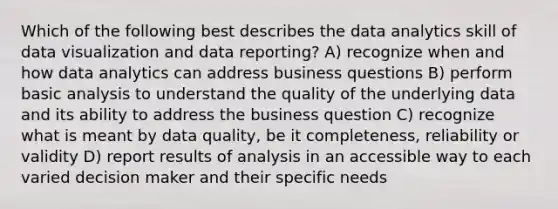 Which of the following best describes the data analytics skill of data visualization and data reporting? A) recognize when and how data analytics can address business questions B) perform basic analysis to understand the quality of the underlying data and its ability to address the business question C) recognize what is meant by data quality, be it completeness, reliability or validity D) report results of analysis in an accessible way to each varied decision maker and their specific needs