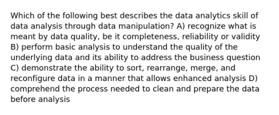 Which of the following best describes the data analytics skill of data analysis through data manipulation? A) recognize what is meant by data quality, be it completeness, reliability or validity B) perform basic analysis to understand the quality of the underlying data and its ability to address the business question C) demonstrate the ability to sort, rearrange, merge, and reconfigure data in a manner that allows enhanced analysis D) comprehend the process needed to clean and prepare the data before analysis