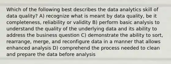 Which of the following best describes the data analytics skill of data quality? A) recognize what is meant by data quality, be it completeness, reliability or validity B) perform basic analysis to understand the quality of the underlying data and its ability to address the business question C) demonstrate the ability to sort, rearrange, merge, and reconfigure data in a manner that allows enhanced analysis D) comprehend the process needed to clean and prepare the data before analysis