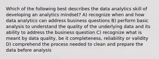 Which of the following best describes the data analytics skill of developing an analytics mindset? A) recognize when and how data analytics can address business questions B) perform basic analysis to understand the quality of the underlying data and its ability to address the business question C) recognize what is meant by data quality, be it completeness, reliability or validity D) comprehend the process needed to clean and prepare the data before analysis