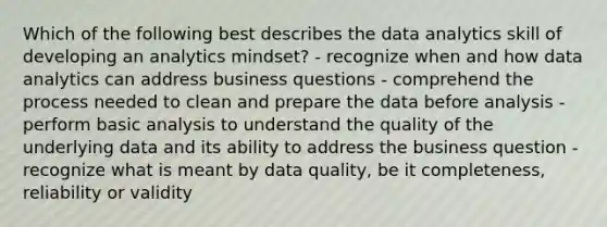 Which of the following best describes the data analytics skill of developing an analytics mindset? - recognize when and how data analytics can address business questions - comprehend the process needed to clean and prepare the data before analysis - perform basic analysis to understand the quality of the underlying data and its ability to address the business question - recognize what is meant by data quality, be it completeness, reliability or validity