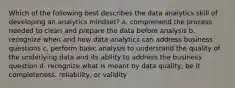 Which of the following best describes the data analytics skill of developing an analytics mindset? a. comprehend the process needed to clean and prepare the data before analysis b. recognize when and how data analytics can address business questions c. perform basic analysis to understand the quality of the underlying data and its ability to address the business question d. recognize what is meant by data quality, be it completeness, reliability, or validity