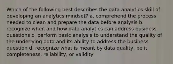 Which of the following best describes the data analytics skill of developing an analytics mindset? a. comprehend the process needed to clean and prepare the data before analysis b. recognize when and how data analytics can address business questions c. perform basic analysis to understand the quality of the underlying data and its ability to address the business question d. recognize what is meant by data quality, be it completeness, reliability, or validity