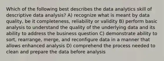 Which of the following best describes the data analytics skill of descriptive data analysis? A) recognize what is meant by data quality, be it completeness, reliability or validity B) perform basic analysis to understand the quality of the underlying data and its ability to address the business question C) demonstrate ability to sort, rearrange, merge, and reconfigure data in a manner that allows enhanced analysis D) comprehend the process needed to clean and prepare the data before analysis