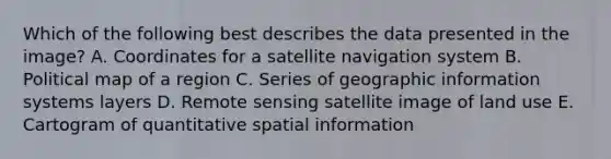 Which of the following best describes the data presented in the image? A. Coordinates for a satellite navigation system B. Political map of a region C. Series of geographic information systems layers D. Remote sensing satellite image of land use E. Cartogram of quantitative spatial information