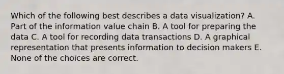 Which of the following best describes a data visualization? A. Part of the information value chain B. A tool for preparing the data C. A tool for recording data transactions D. A graphical representation that presents information to decision makers E. None of the choices are correct.