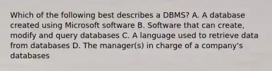 Which of the following best describes a DBMS? A. A database created using Microsoft software B. Software that can create, modify and query databases C. A language used to retrieve data from databases D. The manager(s) in charge of a company's databases