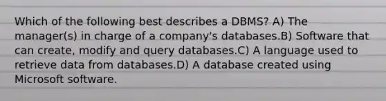 Which of the following best describes a DBMS? A) The manager(s) in charge of a company's databases.B) Software that can create, modify and query databases.C) A language used to retrieve data from databases.D) A database created using Microsoft software.