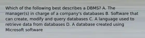 Which of the following best describes a DBMS? A. The manager(s) in charge of a company's databases B. Software that can create, modify and query databases C. A language used to retrieve data from databases D. A database created using Microsoft software