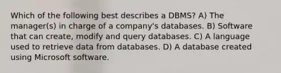 Which of the following best describes a DBMS? A) The manager(s) in charge of a company's databases. B) Software that can create, modify and query databases. C) A language used to retrieve data from databases. D) A database created using Microsoft software.