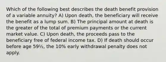 Which of the following best describes the death benefit provision of a variable annuity? A) Upon death, the beneficiary will receive the benefit as a lump sum. B) The principal amount at death is the greater of the total of premium payments or the current market value. C) Upon death, the proceeds pass to the beneficiary free of federal income tax. D) If death should occur before age 59½, the 10% early withdrawal penalty does not apply.