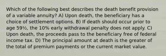 Which of the following best describes the death benefit provision of a variable annuity? A) Upon death, the beneficiary has a choice of settlement options. B) If death should occur prior to age 59½, the 10% early withdrawal penalty does not apply. C) Upon death, the proceeds pass to the beneficiary free of federal income tax. D) The principal amount at death is the greater of the total of premium payments or the current market value.